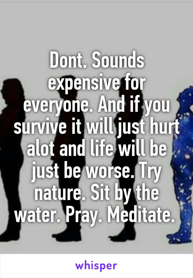 Dont. Sounds expensive for everyone. And if you survive it will just hurt alot and life will be just be worse. Try nature. Sit by the water. Pray. Meditate. 