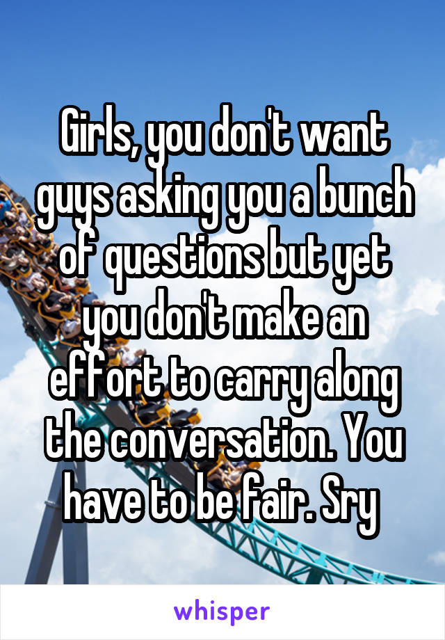 Girls, you don't want guys asking you a bunch of questions but yet you don't make an effort to carry along the conversation. You have to be fair. Sry 