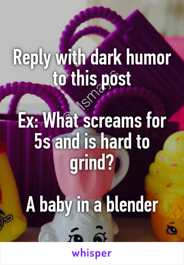 Reply with dark humor to this post

Ex: What screams for 5s and is hard to grind?

A baby in a blender