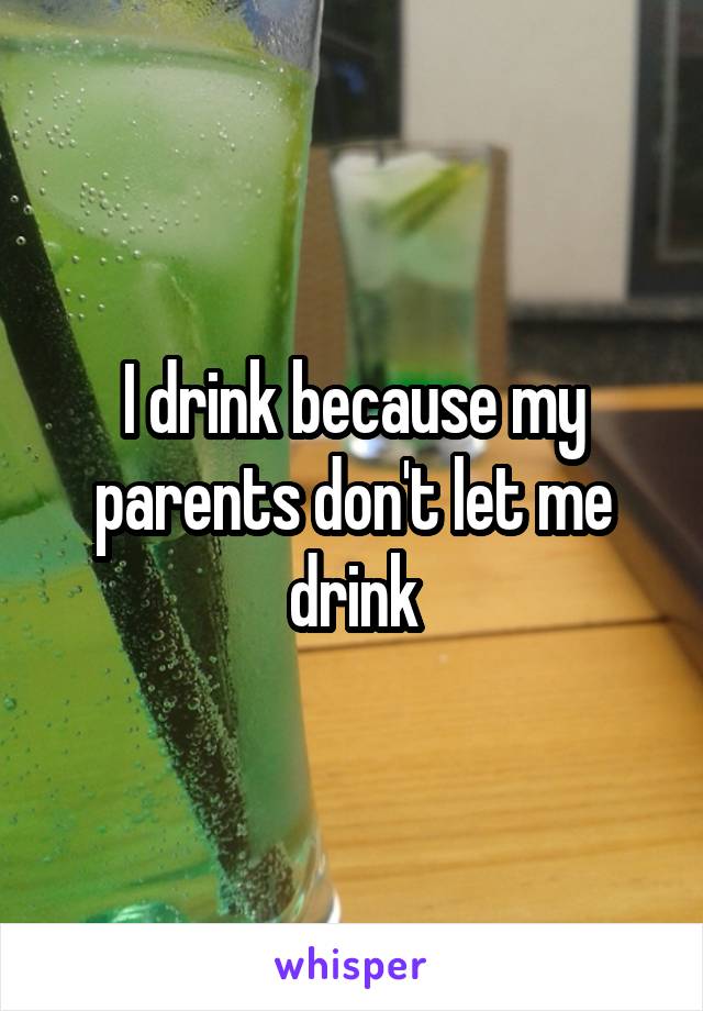 I drink because my parents don't let me drink