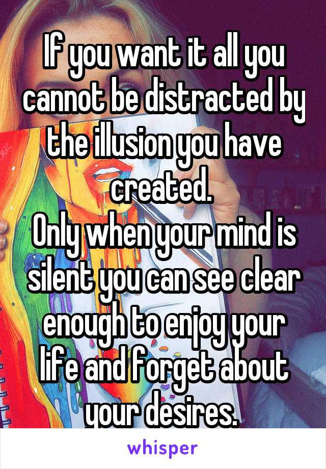 If you want it all you cannot be distracted by the illusion you have created. 
Only when your mind is silent you can see clear enough to enjoy your life and forget about your desires. 