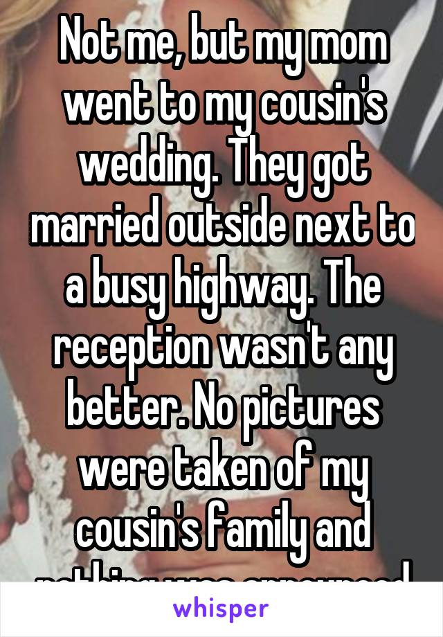 Not me, but my mom went to my cousin's wedding. They got married outside next to a busy highway. The reception wasn't any better. No pictures were taken of my cousin's family and nothing was announced