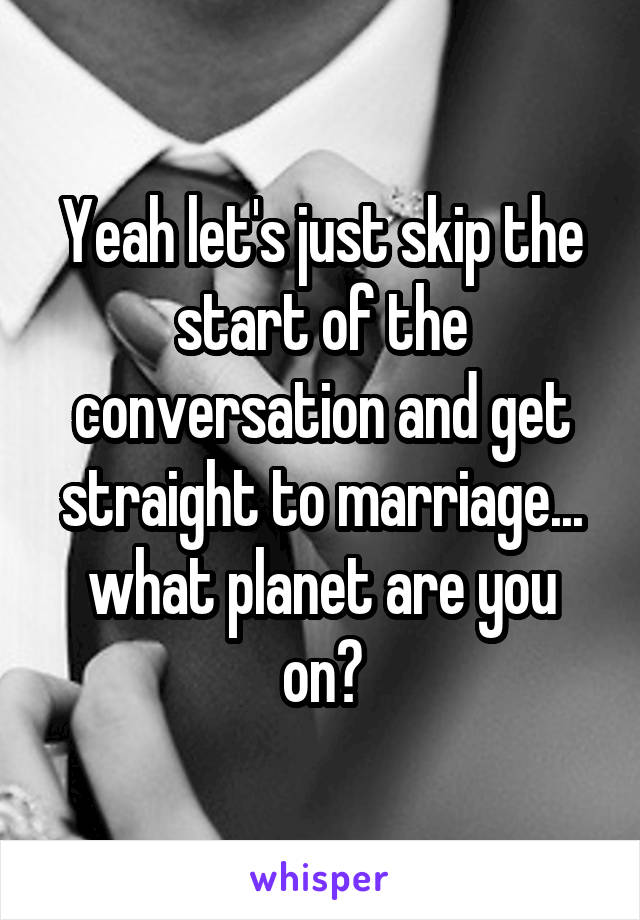 Yeah let's just skip the start of the conversation and get straight to marriage... what planet are you on?
