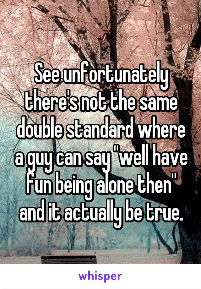 See unfortunately there's not the same double standard where a guy can say "well have fun being alone then" and it actually be true.