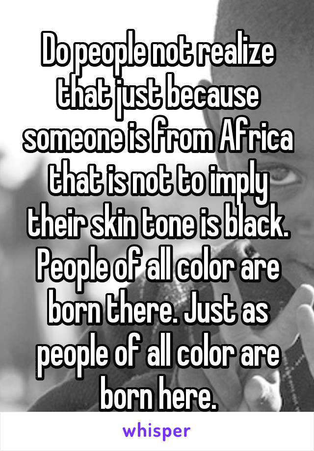 Do people not realize that just because someone is from Africa that is not to imply their skin tone is black. People of all color are born there. Just as people of all color are born here.