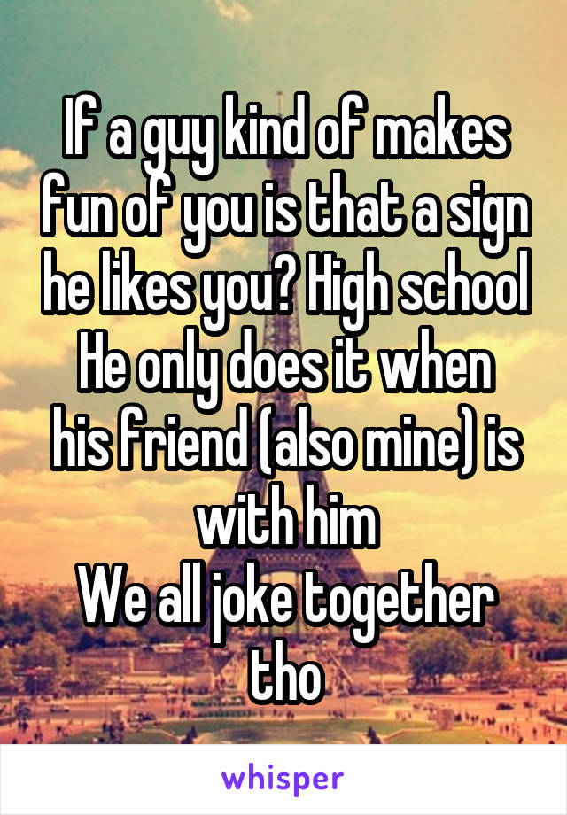 If a guy kind of makes fun of you is that a sign he likes you? High school
He only does it when his friend (also mine) is with him
We all joke together tho
