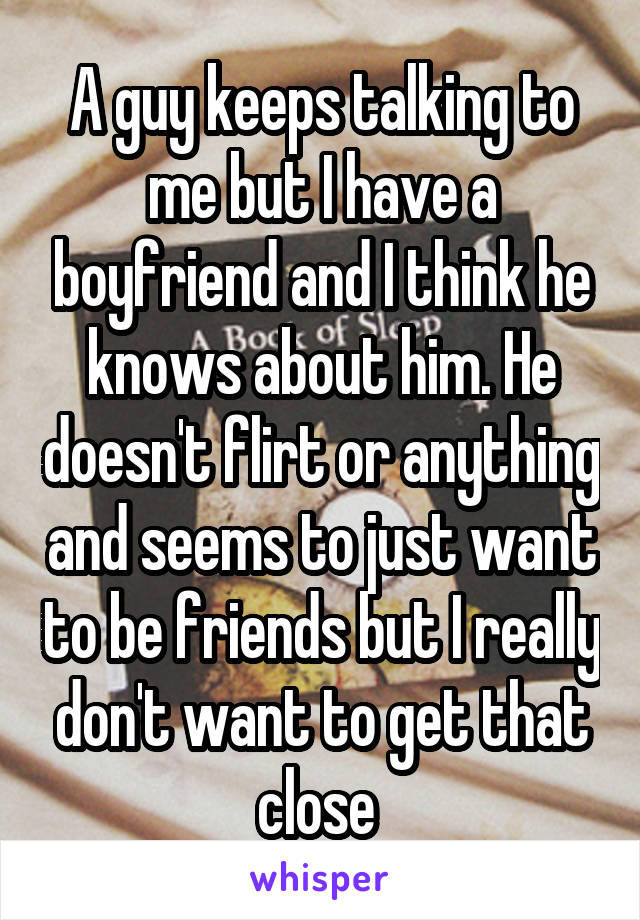 A guy keeps talking to me but I have a boyfriend and I think he knows about him. He doesn't flirt or anything and seems to just want to be friends but I really don't want to get that close 