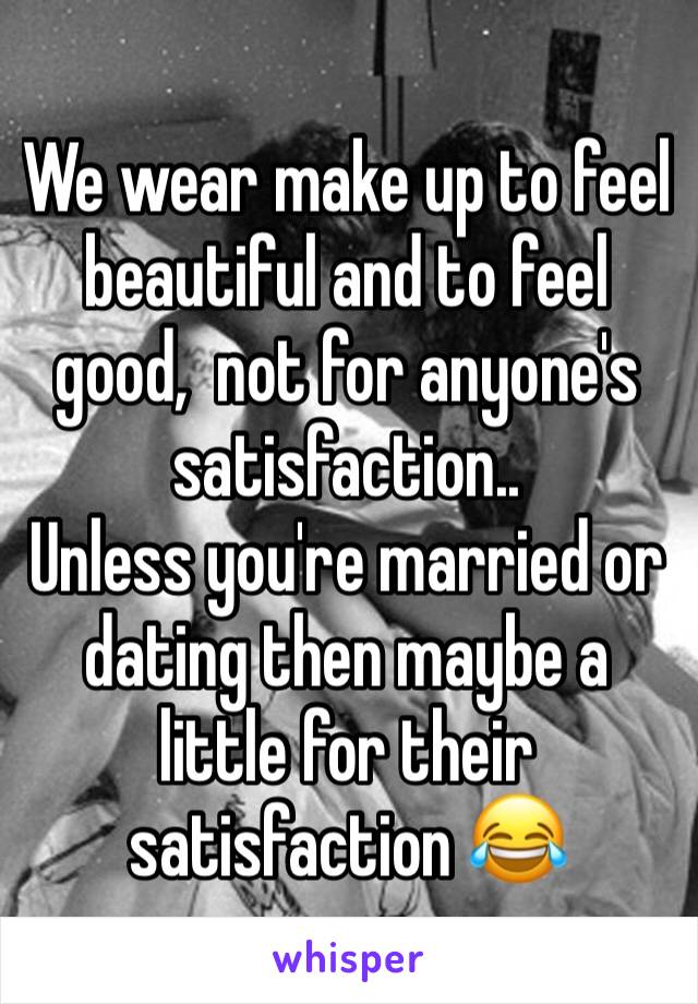 We wear make up to feel beautiful and to feel good,  not for anyone's satisfaction..
Unless you're married or dating then maybe a little for their satisfaction 😂