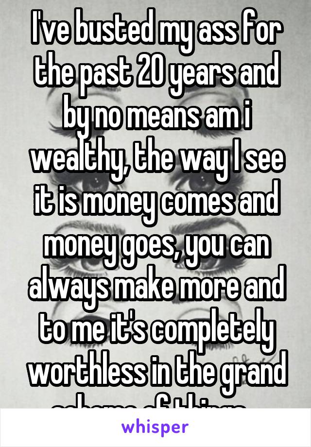 I've busted my ass for the past 20 years and by no means am i wealthy, the way I see it is money comes and money goes, you can always make more and to me it's completely worthless in the grand scheme of things.  