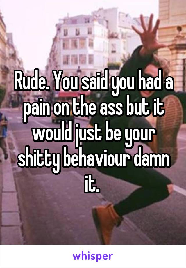 Rude. You said you had a pain on the ass but it would just be your shitty behaviour damn it. 