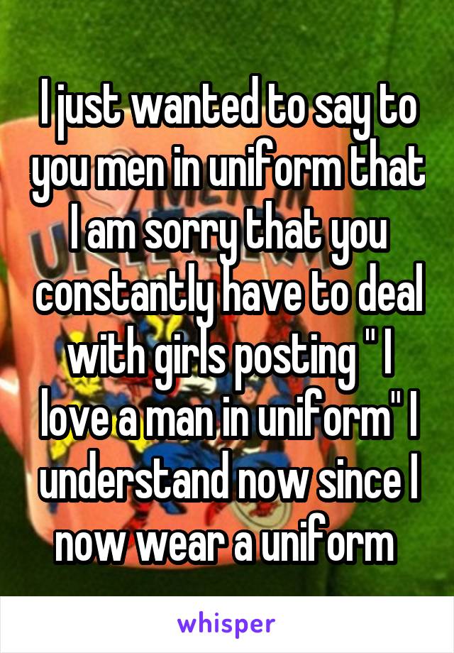 I just wanted to say to you men in uniform that I am sorry that you constantly have to deal with girls posting " I love a man in uniform" I understand now since I now wear a uniform 