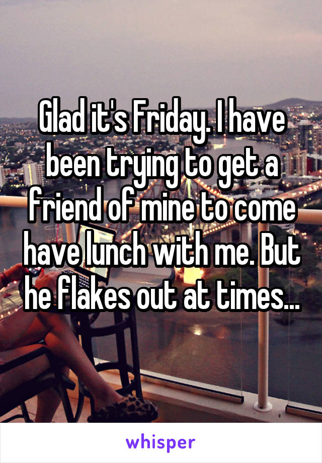 Glad it's Friday. I have been trying to get a friend of mine to come have lunch with me. But he flakes out at times... 
