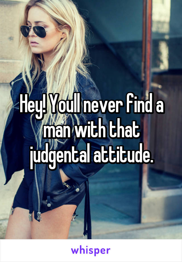 Hey! Youll never find a man with that judgental attitude.