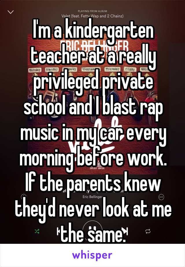 I'm a kindergarten teacher at a really privileged private school and I blast rap music in my car every morning before work. If the parents knew they'd never look at me the same.
