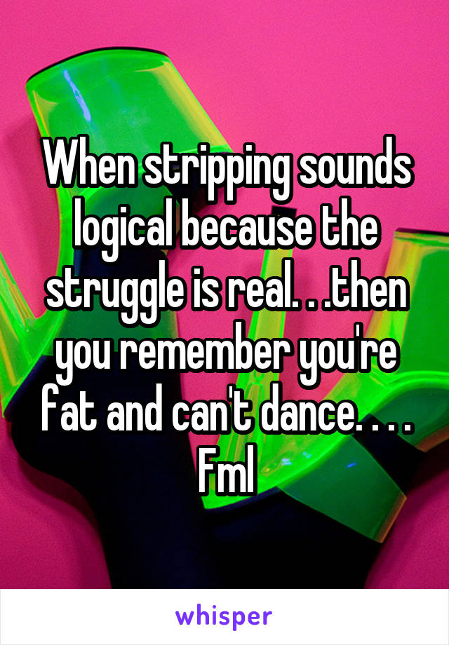 When stripping sounds logical because the struggle is real. . .then you remember you're fat and can't dance. . . .
Fml