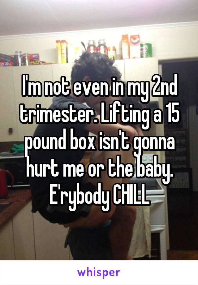 I'm not even in my 2nd trimester. Lifting a 15 pound box isn't gonna hurt me or the baby. E'rybody CHILL