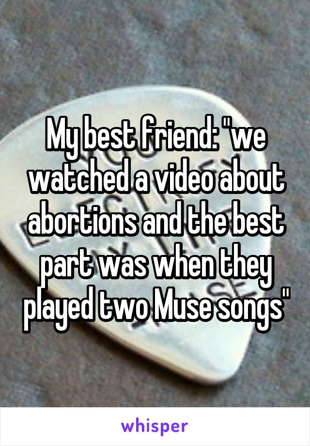 My best friend: "we watched a video about abortions and the best part was when they played two Muse songs"