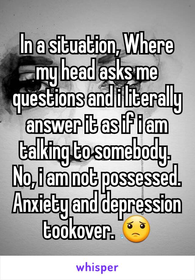 In a situation, Where my head asks me questions and i literally answer it as if i am talking to somebody. 
No, i am not possessed.
Anxiety and depression tookover. 😟