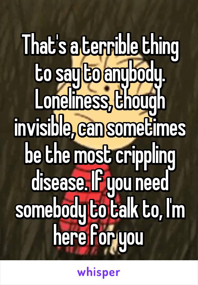 That's a terrible thing to say to anybody. Loneliness, though invisible, can sometimes be the most crippling disease. If you need somebody to talk to, I'm here for you 