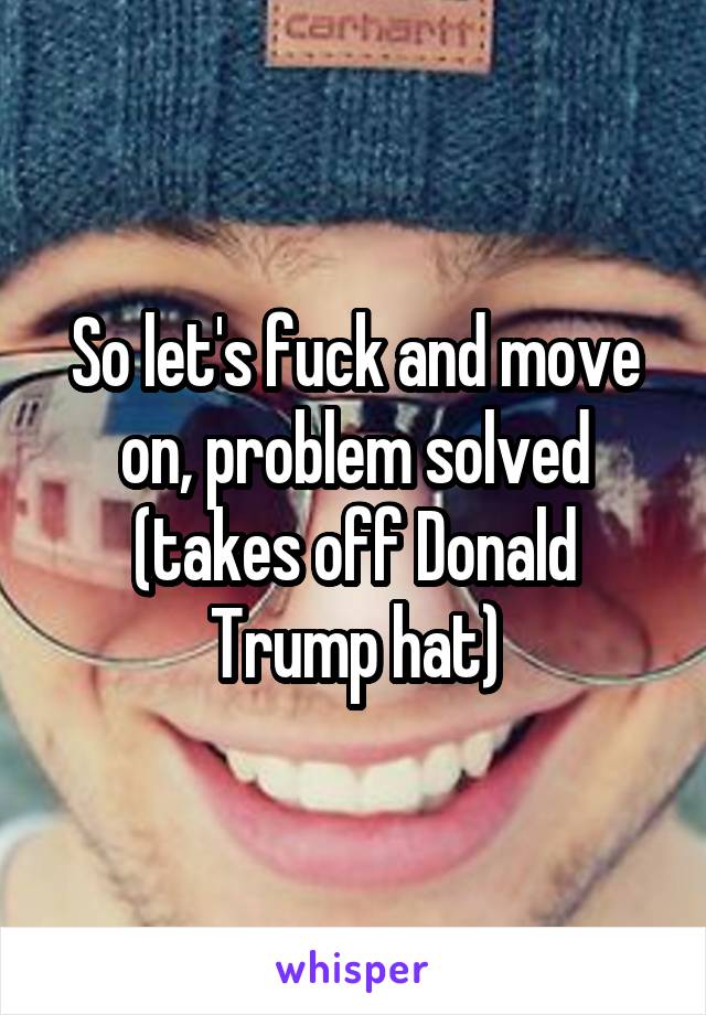 So let's fuck and move on, problem solved (takes off Donald Trump hat)
