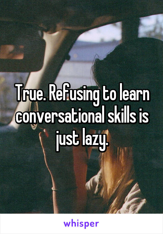 True. Refusing to learn conversational skills is just lazy.