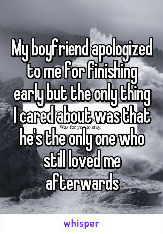 My boyfriend apologized to me for finishing early but the only thing I cared about was that he's the only one who still loved me afterwards