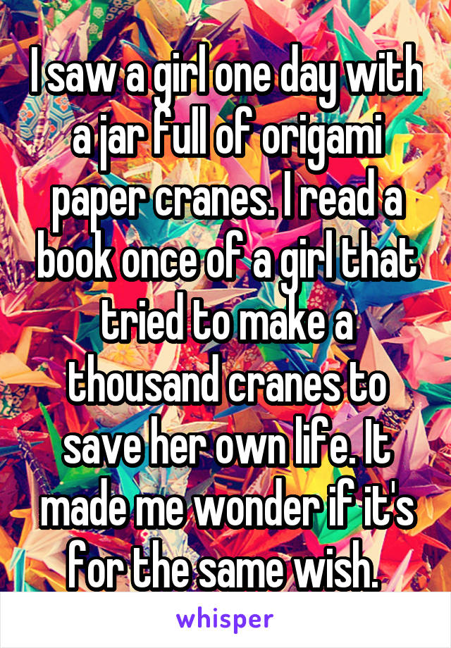 I saw a girl one day with a jar full of origami paper cranes. I read a book once of a girl that tried to make a thousand cranes to save her own life. It made me wonder if it's for the same wish. 