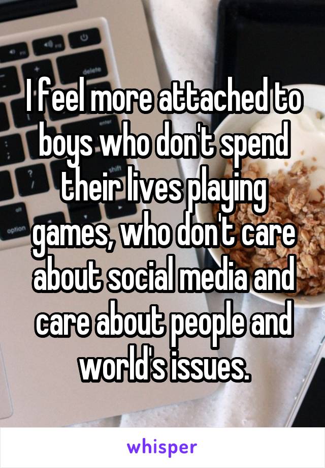 I feel more attached to boys who don't spend their lives playing games, who don't care about social media and care about people and world's issues.
