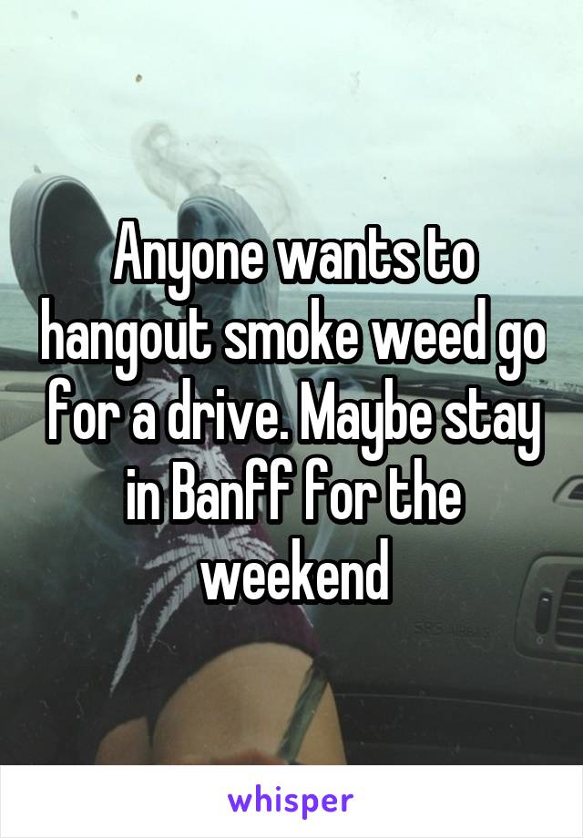 Anyone wants to hangout smoke weed go for a drive. Maybe stay in Banff for the weekend