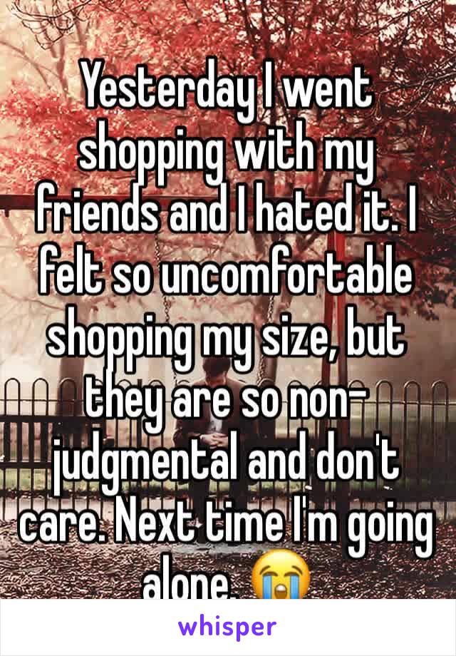 Yesterday I went shopping with my friends and I hated it. I felt so uncomfortable shopping my size, but they are so non-judgmental and don't care. Next time I'm going alone. 😭