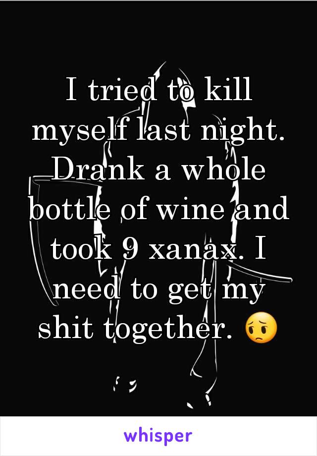 I tried to kill myself last night. Drank a whole bottle of wine and took 9 xanax. I need to get my shit together. 😔
