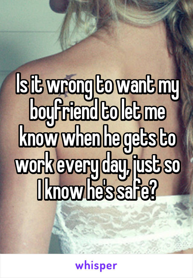 Is it wrong to want my boyfriend to let me know when he gets to work every day, just so I know he's safe?