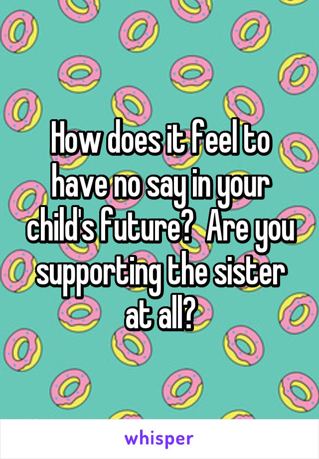 How does it feel to have no say in your child's future?  Are you supporting the sister at all?