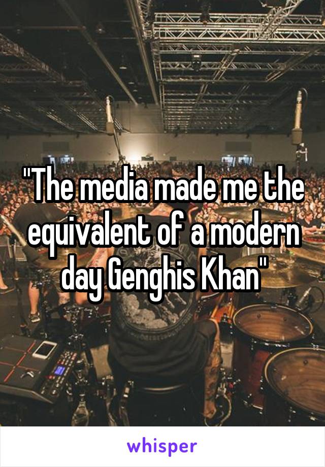 "The media made me the equivalent of a modern day Genghis Khan"