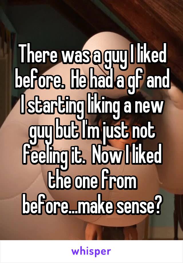 There was a guy I liked before.  He had a gf and I starting liking a new guy but I'm just not feeling it.  Now I liked the one from before...make sense?