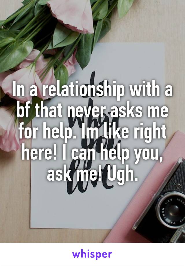 In a relationship with a bf that never asks me for help. Im like right here! I can help you, ask me! Ugh.