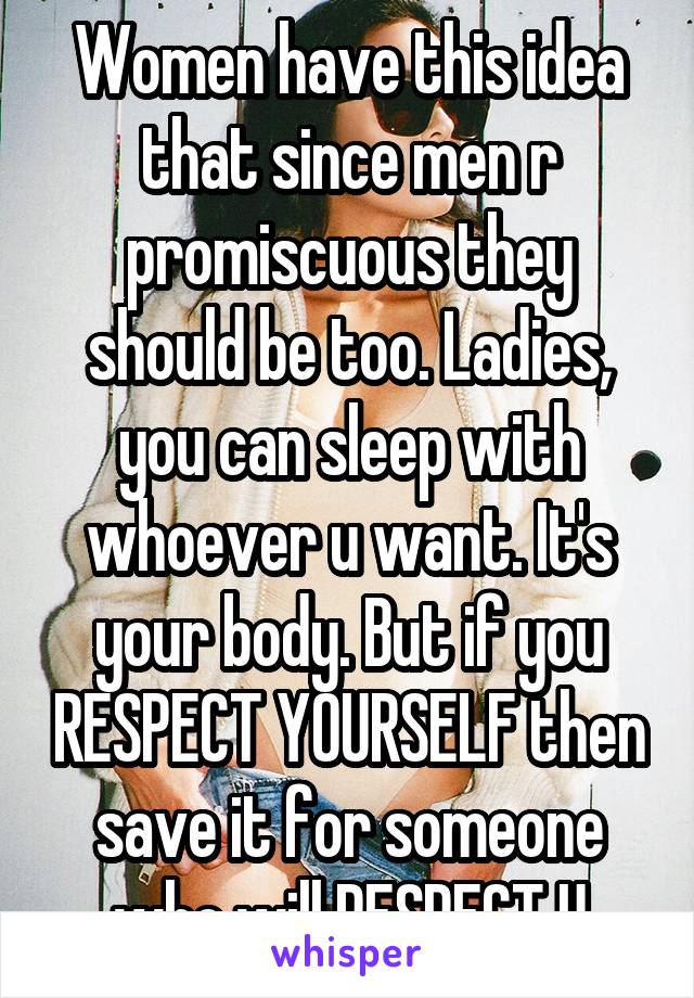 Women have this idea that since men r promiscuous they should be too. Ladies, you can sleep with whoever u want. It's your body. But if you RESPECT YOURSELF then save it for someone who will RESPECT U