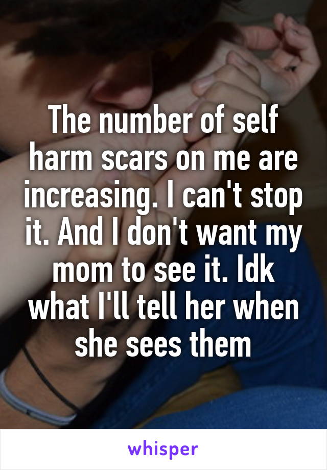 The number of self harm scars on me are increasing. I can't stop it. And I don't want my mom to see it. Idk what I'll tell her when she sees them