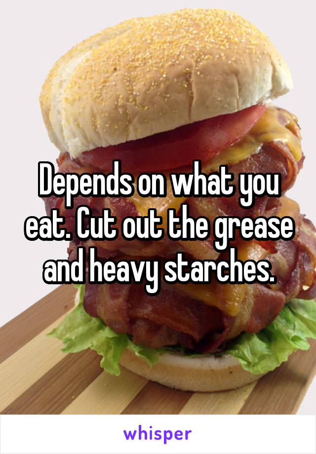 Depends on what you eat. Cut out the grease and heavy starches.