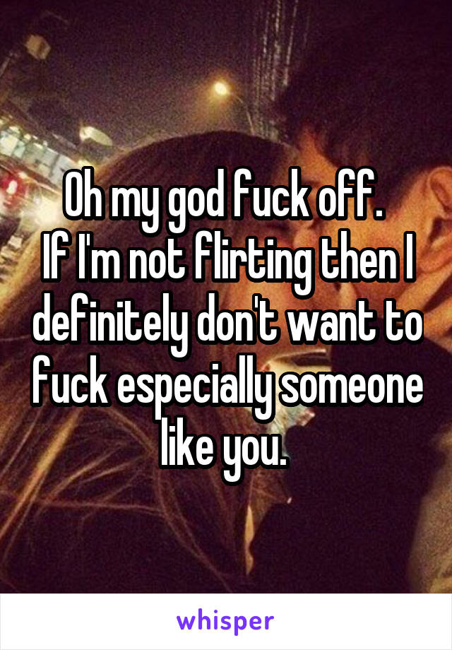 Oh my god fuck off. 
If I'm not flirting then I definitely don't want to fuck especially someone like you. 