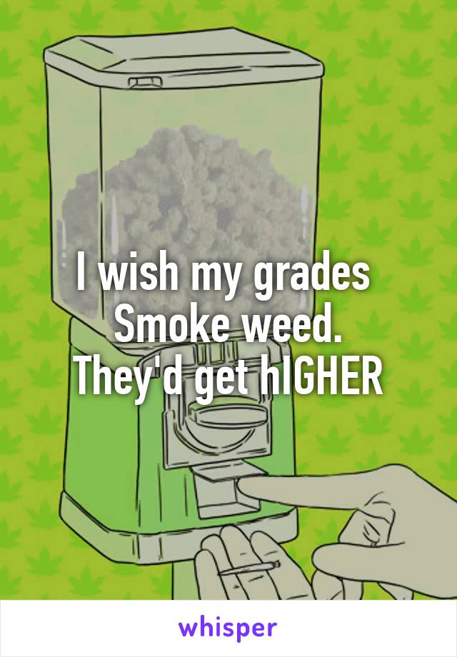 I wish my grades 
Smoke weed.
They'd get hIGHER