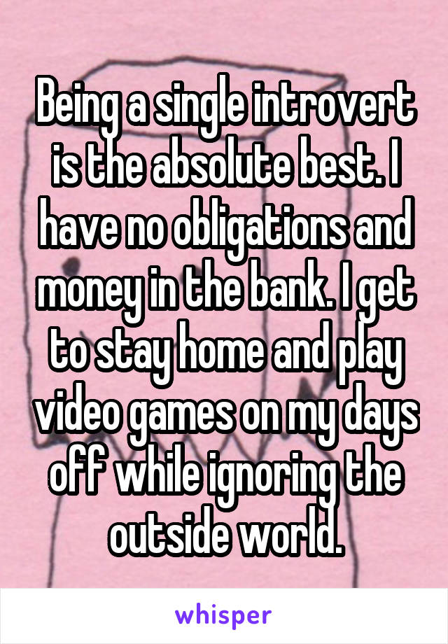 Being a single introvert is the absolute best. I have no obligations and money in the bank. I get to stay home and play video games on my days off while ignoring the outside world.