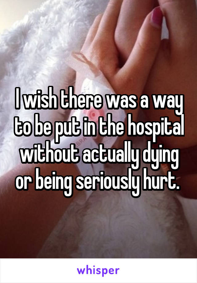 I wish there was a way to be put in the hospital without actually dying or being seriously hurt. 