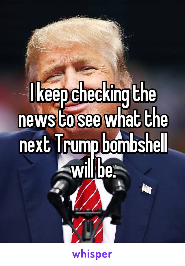 I keep checking the news to see what the next Trump bombshell will be.