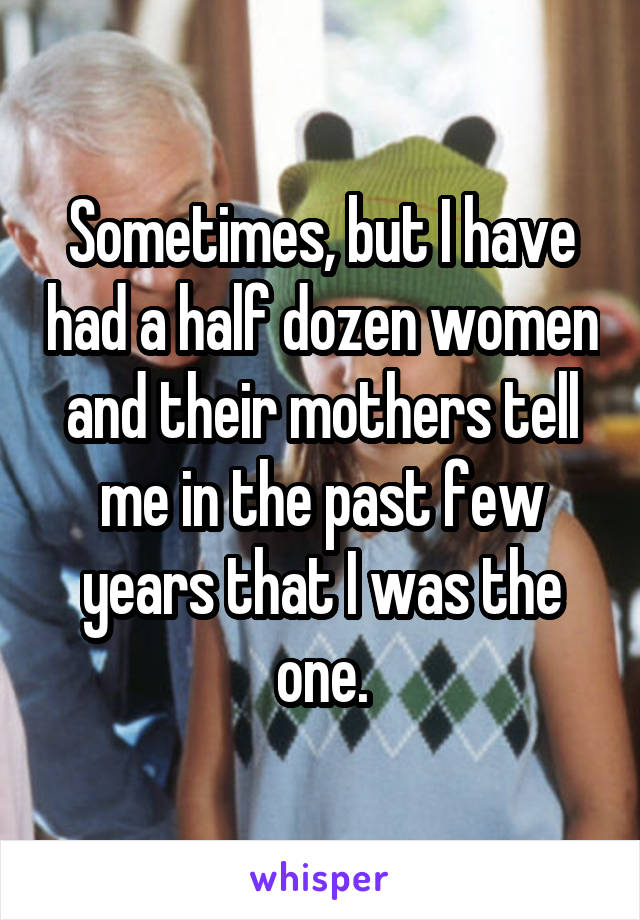 Sometimes, but I have had a half dozen women and their mothers tell me in the past few years that I was the one.