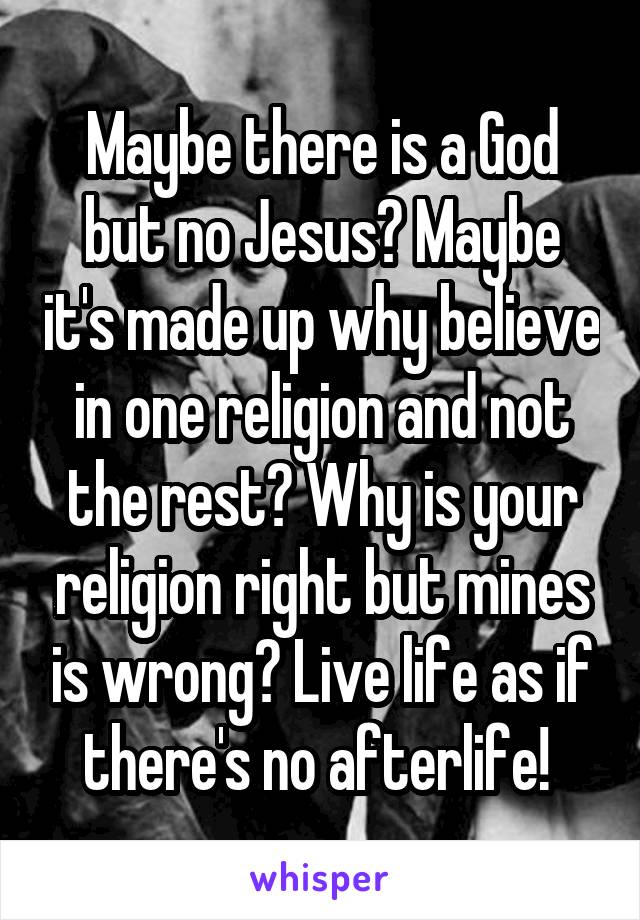 Maybe there is a God but no Jesus? Maybe it's made up why believe in one religion and not the rest? Why is your religion right but mines is wrong? Live life as if there's no afterlife! 