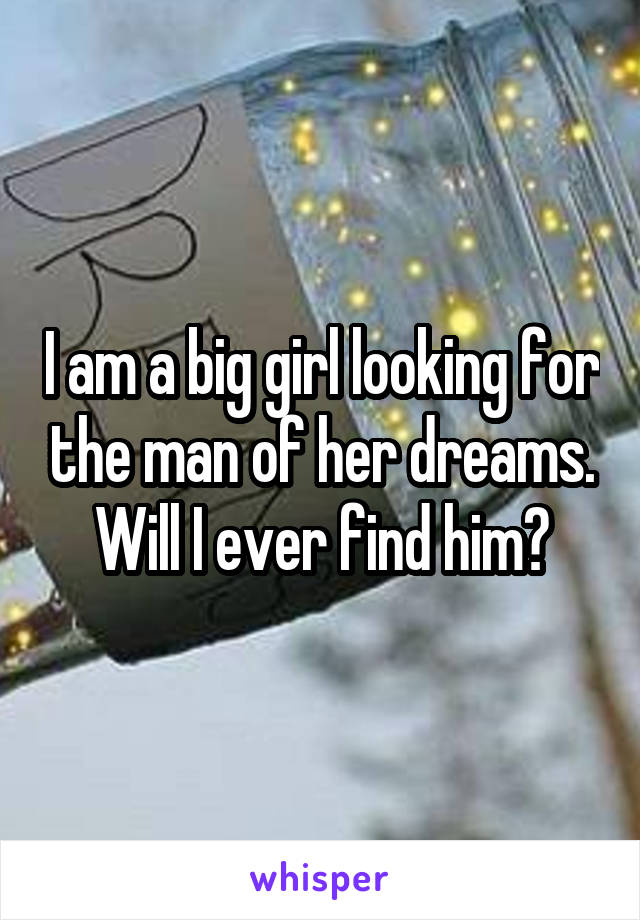 I am a big girl looking for the man of her dreams. Will I ever find him?