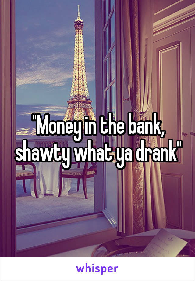 "Money in the bank, shawty what ya drank"