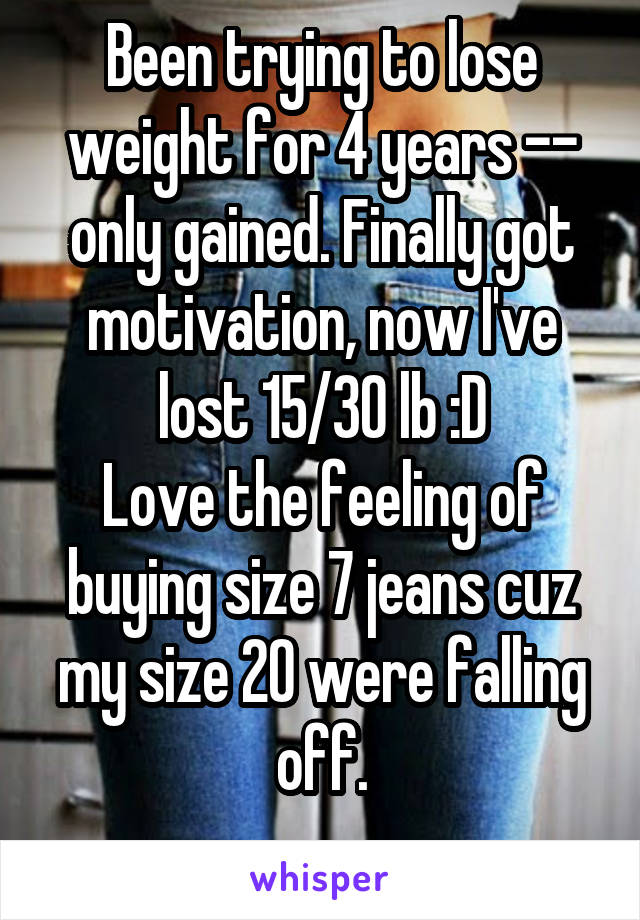 Been trying to lose weight for 4 years -- only gained. Finally got motivation, now I've lost 15/30 lb :D
Love the feeling of buying size 7 jeans cuz my size 20 were falling off.

