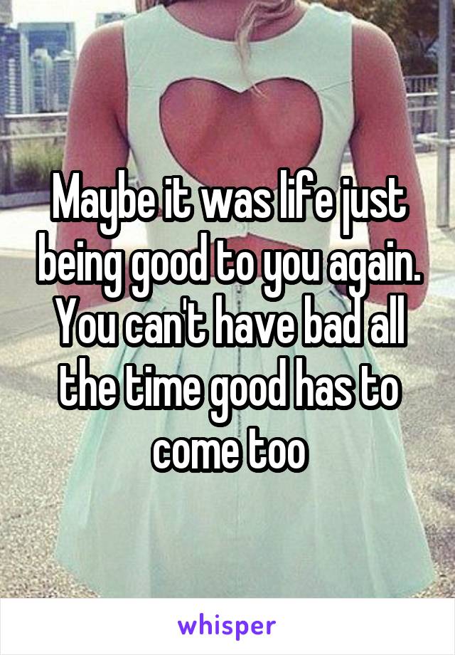 Maybe it was life just being good to you again. You can't have bad all the time good has to come too